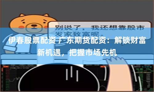 伊春股票配资 广东期货配资：解锁财富新机遇，把握市场先机