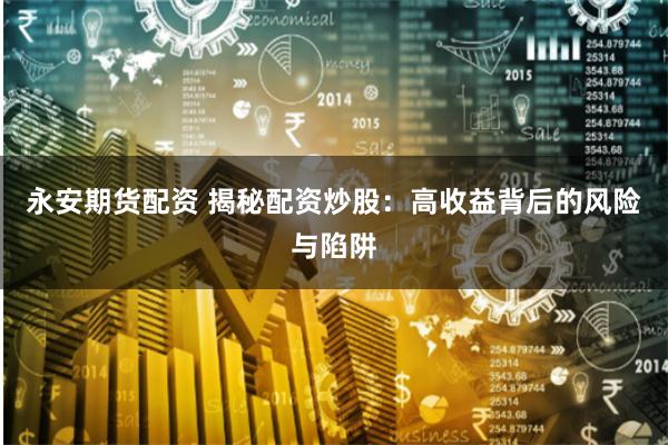 永安期货配资 揭秘配资炒股：高收益背后的风险与陷阱