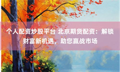 个人配资炒股平台 北京期货配资：解锁财富新机遇，助您赢战市场