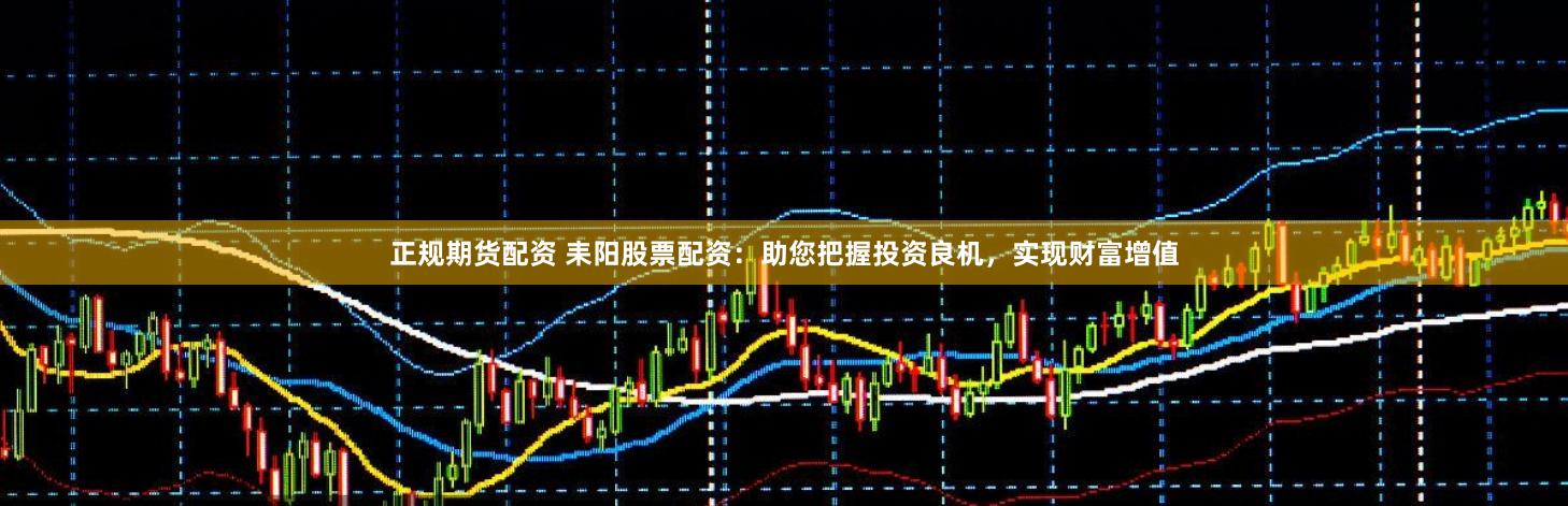 正规期货配资 耒阳股票配资：助您把握投资良机，实现财富增值