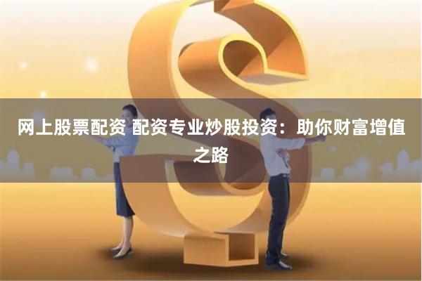 网上股票配资 配资专业炒股投资：助你财富增值之路