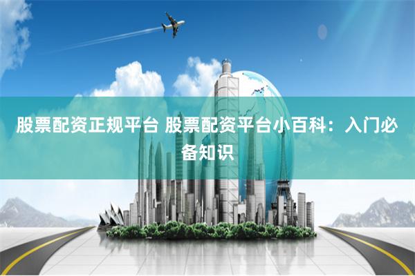 股票配资正规平台 股票配资平台小百科：入门必备知识