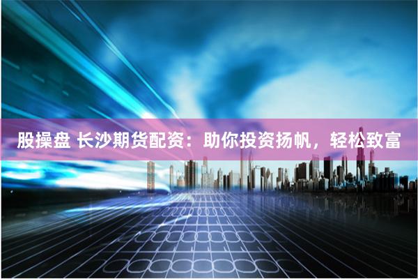 股操盘 长沙期货配资：助你投资扬帆，轻松致富