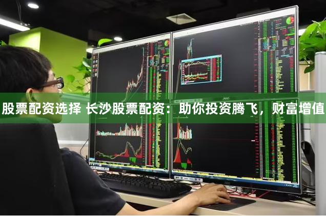股票配资选择 长沙股票配资：助你投资腾飞，财富增值