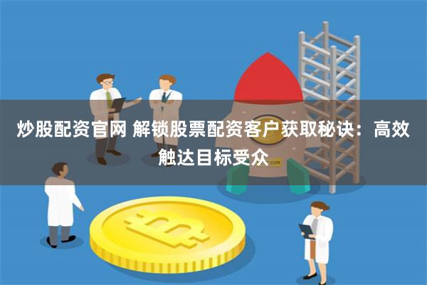 炒股配资官网 解锁股票配资客户获取秘诀：高效触达目标受众