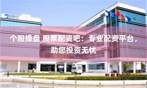 个股操盘 股票配资吧：专业配资平台，助您投资无忧