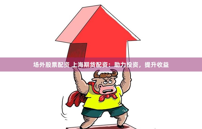 场外股票配资 上海期货配资：助力投资，提升收益