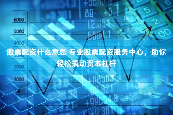 股票配资什么意思 专业股票配资服务中心，助你轻松撬动资本杠杆