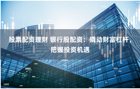 股票配资理财 银行股配资:撬动财富杠杆,把握投资机遇
