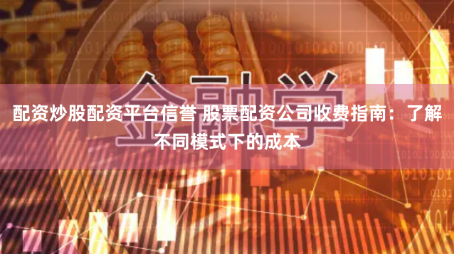 配资炒股配资平台信誉 股票配资公司收费指南：了解不同模式下的成本