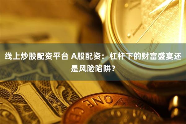 线上炒股配资平台 A股配资：杠杆下的财富盛宴还是风险陷阱？