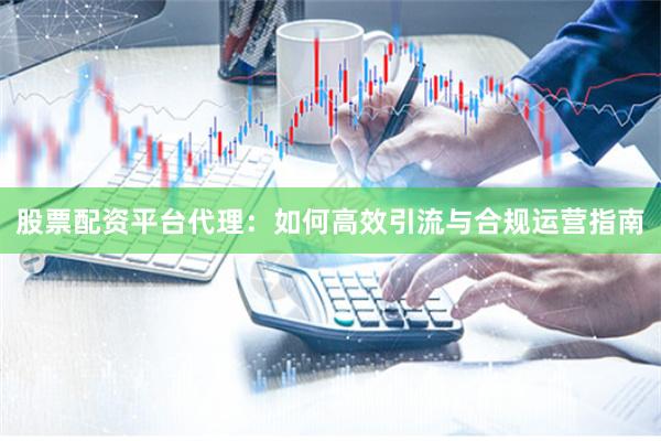 股票配资平台代理：如何高效引流与合规运营指南